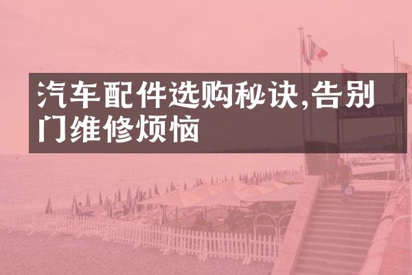 汽车配件选购秘诀,告别上门维修烦恼