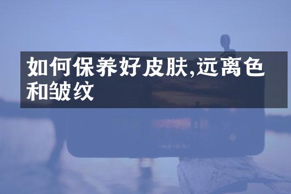 如何保养好皮肤,远离色斑和皱纹
