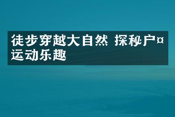 徒步穿越大自然 探秘户外运动乐趣
