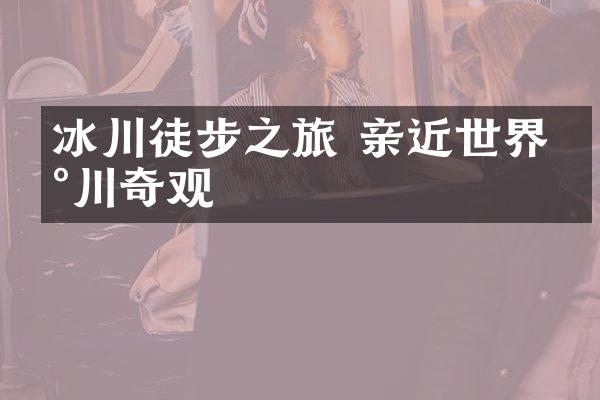 冰川徒步之旅 亲近世界冰川奇观