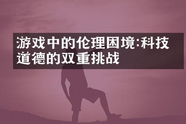游戏中的伦理困境:科技与道德的双重挑战