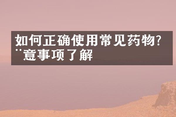 如何正确使用常见药物?注意事项了解