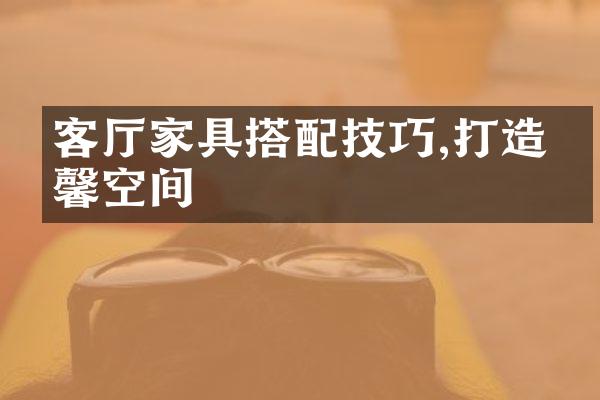 客厅家具搭配技巧,打造温馨空间