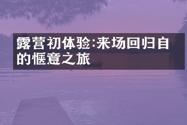 露营初体验:来场回归自然的惬意之旅