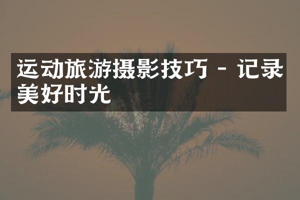 运动旅游摄影技巧 - 记录美好时光