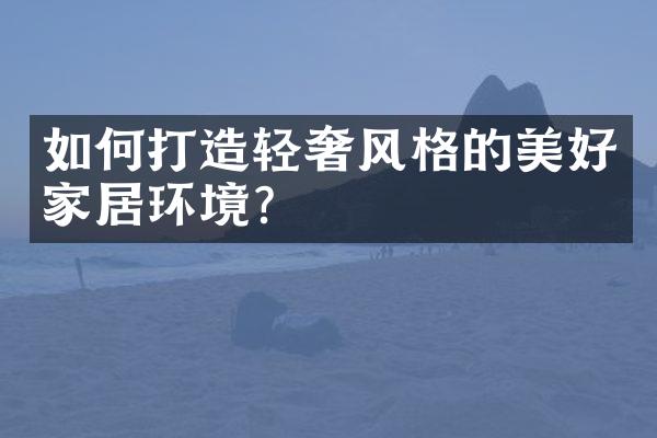 如何打造轻奢风格的美好家居环境?