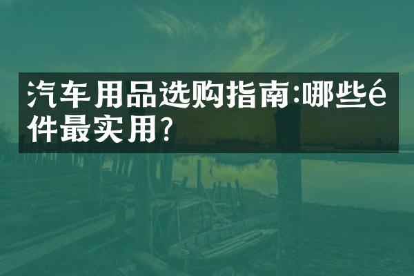 汽车用品选购指南:哪些配件最实用?