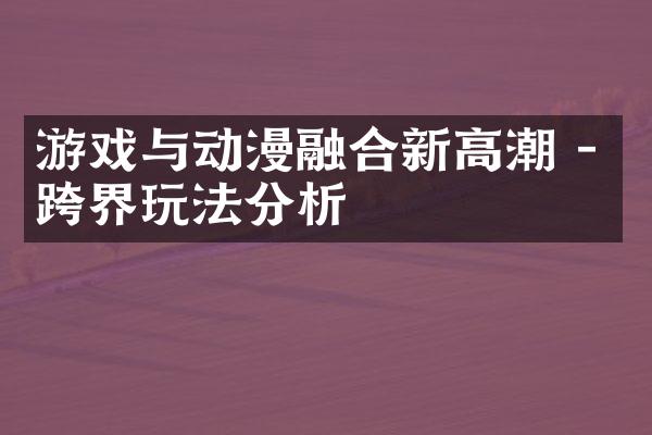 游戏与动漫融合新高潮 - 跨界玩法分析