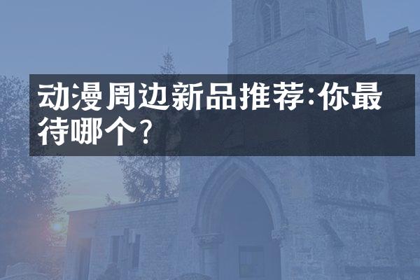 动漫周边新品推荐:你最期待哪个?