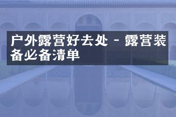 户外露营好去处 - 露营装备必备清单