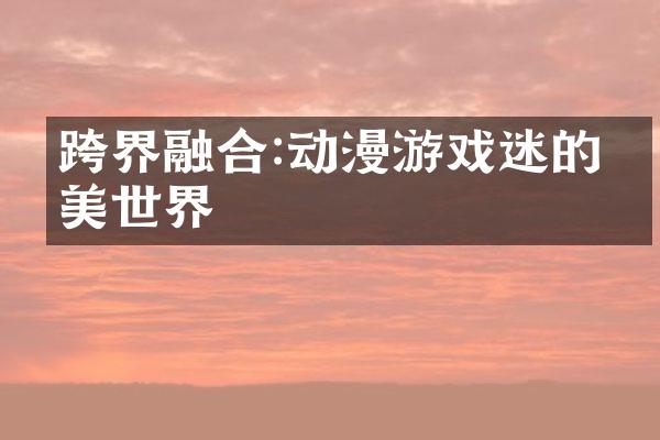 跨界融合:动漫游戏迷的完美世界