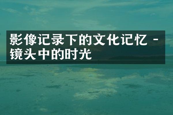 影像记录下的文化记忆 - 镜头中的时光