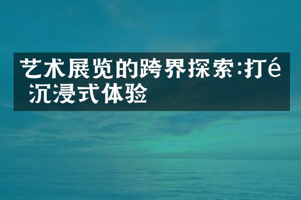 艺术展览的跨界探索:打造沉浸式体验