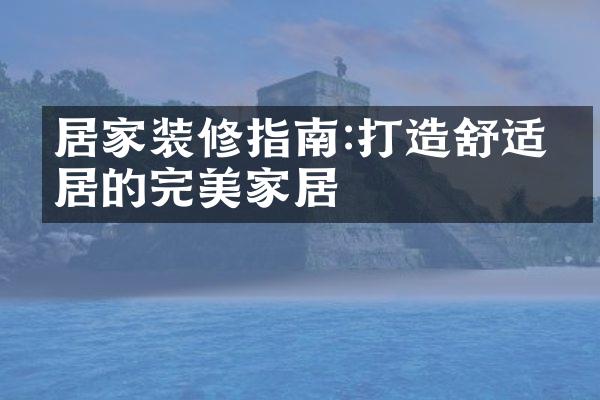 居家装修指南:打造舒适宜居的完美家居
