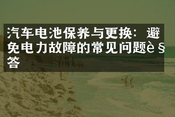 汽车电池保养与更换：避免电力故障的常见问题解答