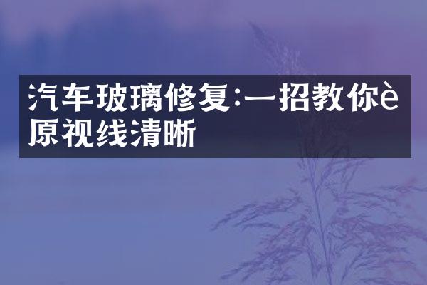汽车玻璃修复:一招教你还原视线清晰