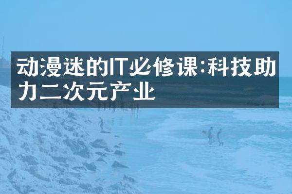 动漫迷的IT必修课:科技助力二次元产业