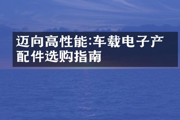 迈向高性能:车载电子产品配件选购指南