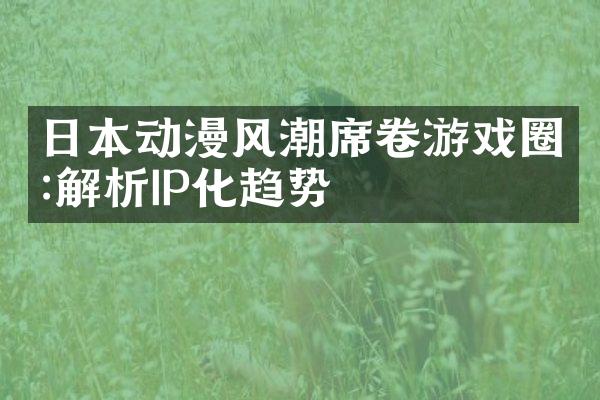 日本动漫风潮席卷游戏圈:解析IP化趋势