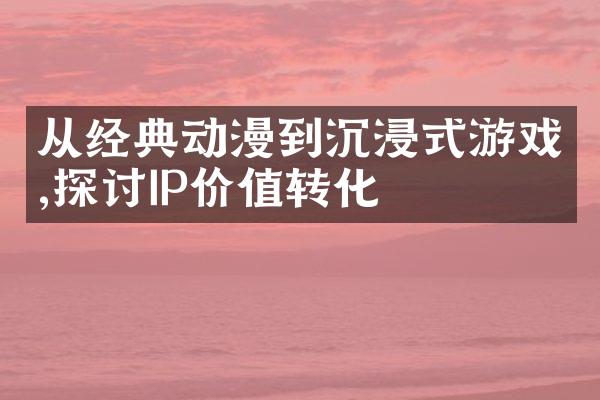 从经典动漫到沉浸式游戏,探讨IP价值转化