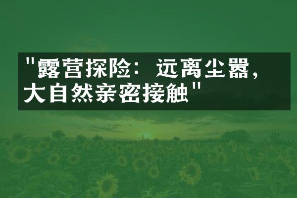 "露营探险：远离尘嚣，与大自然亲密接触"