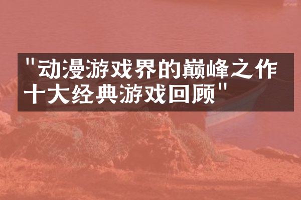 "动漫游戏界的巅峰之作：十大经典游戏回顾"