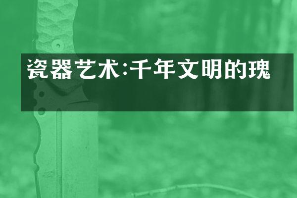 瓷器艺术:千年文明的瑰宝