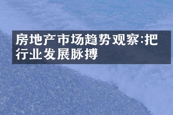 房地产市场趋势观察:把握行业发展脉搏