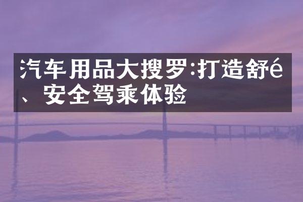 汽车用品大搜罗:打造舒适、安全驾乘体验