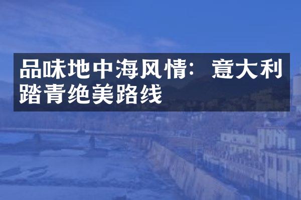 品味地中海风情：意大利踏青绝美路线