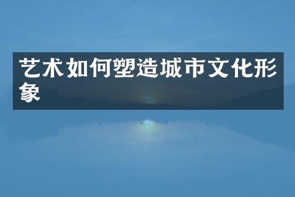艺术如何塑造城市文化形象