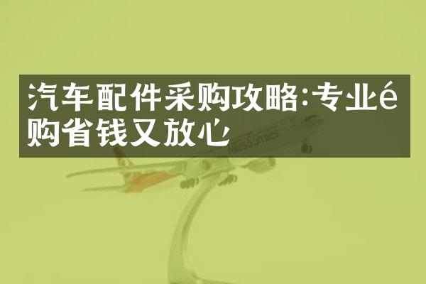 汽车配件采购攻略:专业选购省钱又放心