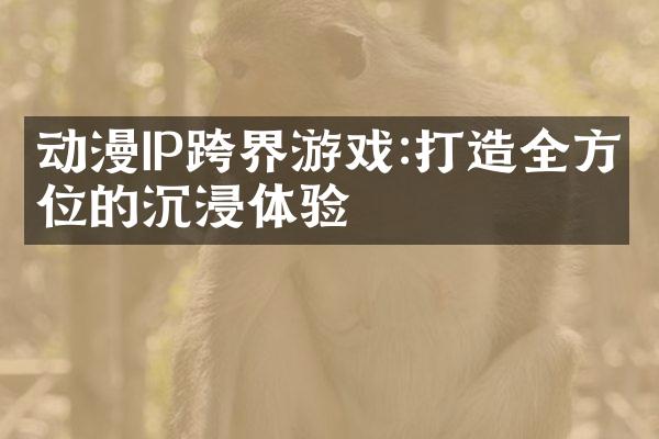 动漫IP跨界游戏:打造全方位的沉浸体验