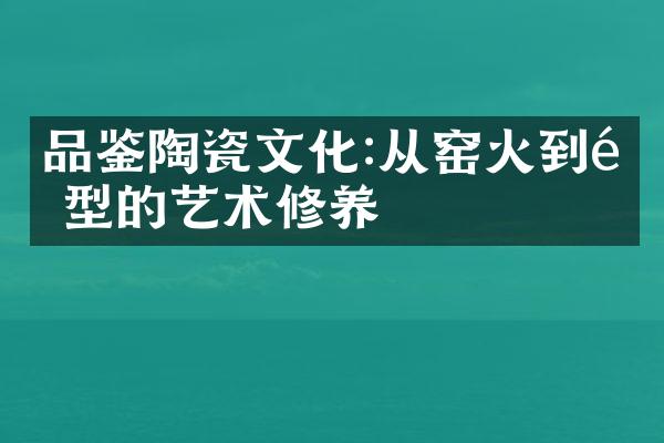 品鉴陶瓷文化:从窑火到造型的艺术修养