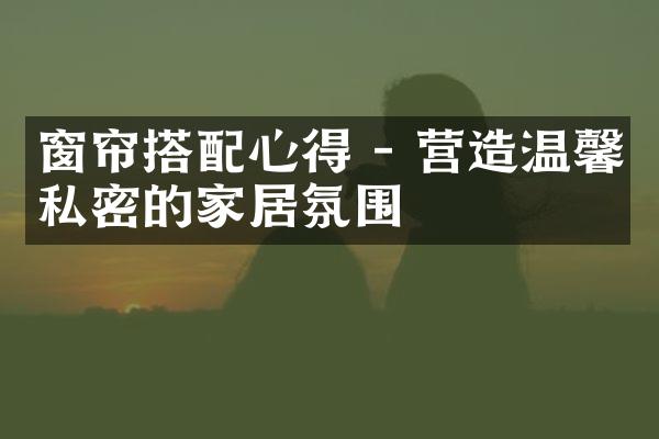 窗帘搭配心得 - 营造温馨私密的家居氛围