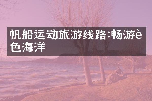 帆船运动旅游线路:畅游蓝色海洋