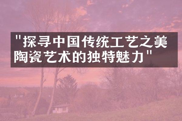 "探寻中国传统工艺之美：陶瓷艺术的独特魅力"