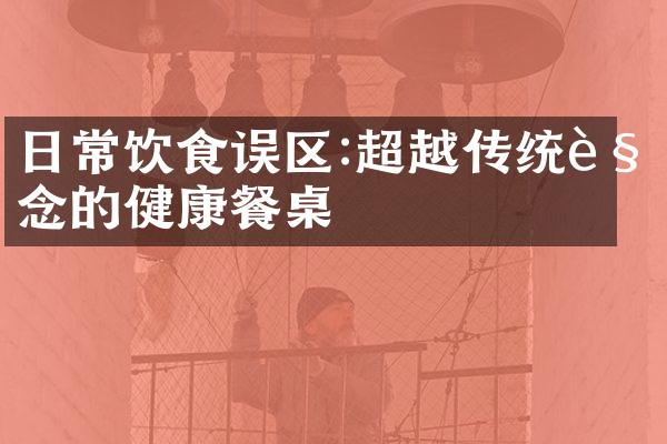 日常饮食误区:超越传统观念的健康餐桌