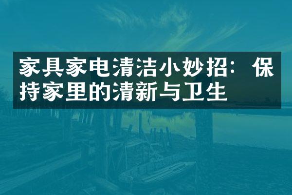 家具家电清洁小妙招：保持家里的清新与卫生