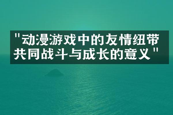 "动漫游戏中的友情纽带：共同战斗与成长的意义"