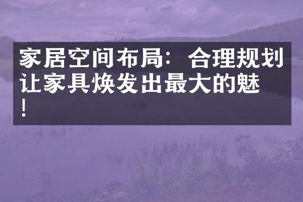 家居空间布局：合理规划让家具焕发出最大的魅力！