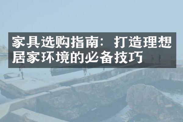 家具选购指南：打造理想居家环境的必备技巧