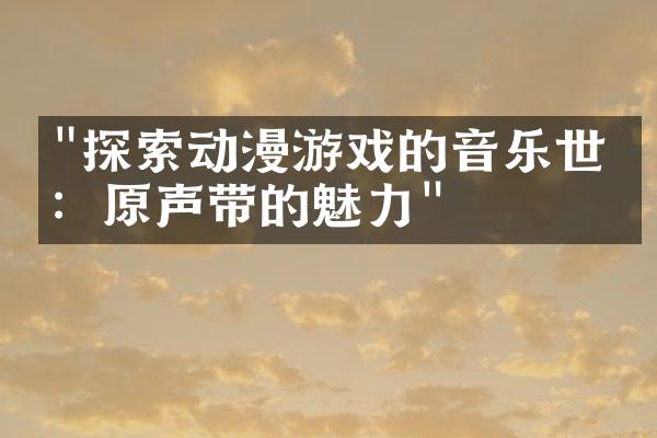 "探索动漫游戏的音乐世界：原声带的魅力"