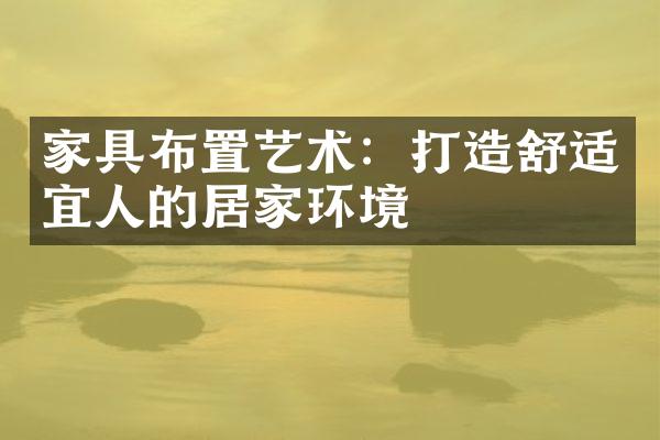 家具布置艺术：打造舒适宜人的居家环境