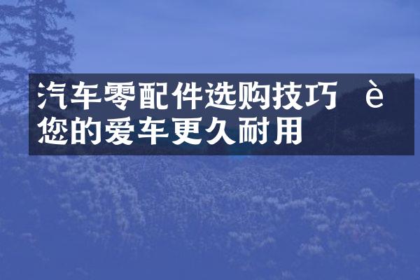 汽车零配件选购技巧 – 让您的爱车更久耐用