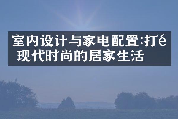室内设计与家电配置:打造现代时尚的居家生活