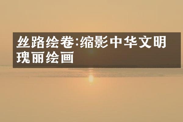 丝路绘卷:缩影中华文明的瑰丽绘画
