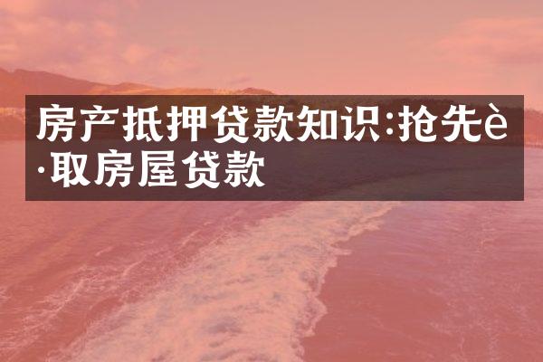 房产抵押贷款知识:抢先获取房屋贷款