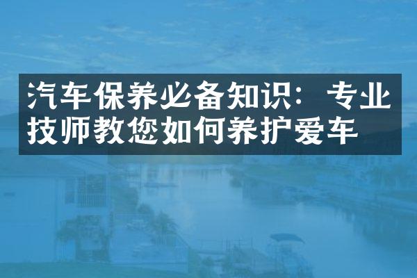 汽车保养必备知识：专业技师教您如何养护爱车