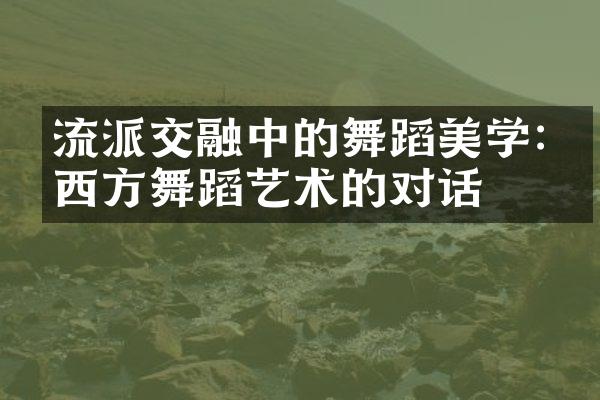 流派交融中的舞蹈美学:中西方舞蹈艺术的对话
